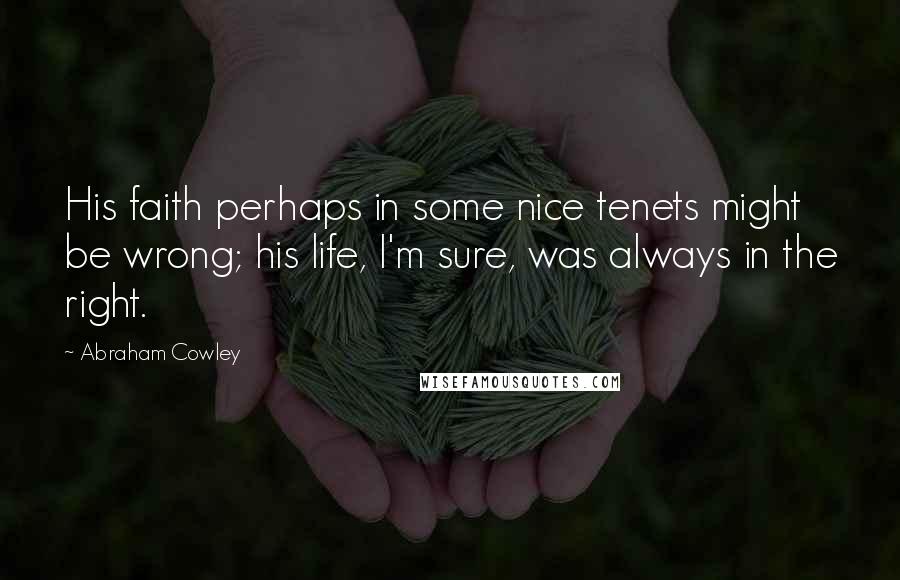 Abraham Cowley Quotes: His faith perhaps in some nice tenets might be wrong; his life, I'm sure, was always in the right.