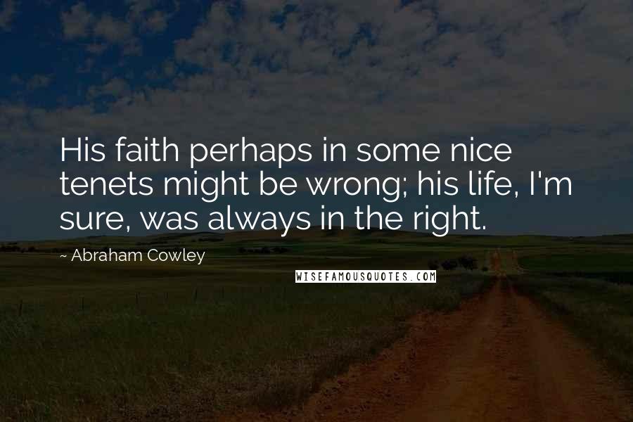 Abraham Cowley Quotes: His faith perhaps in some nice tenets might be wrong; his life, I'm sure, was always in the right.