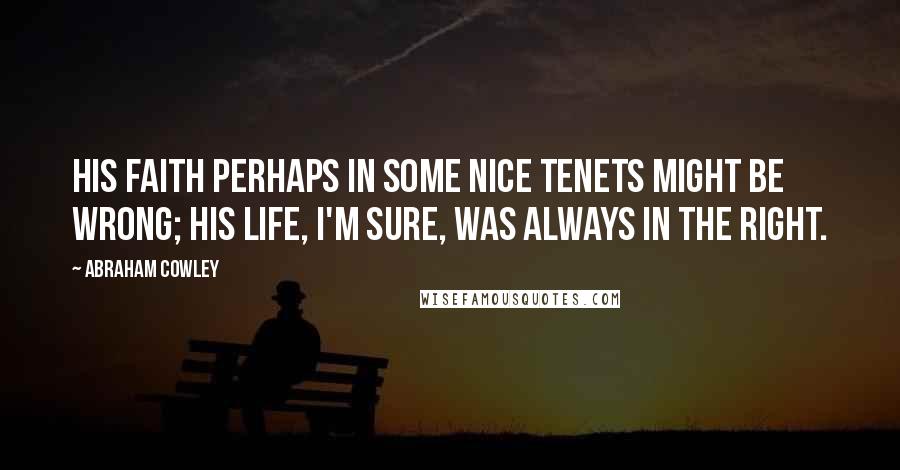 Abraham Cowley Quotes: His faith perhaps in some nice tenets might be wrong; his life, I'm sure, was always in the right.