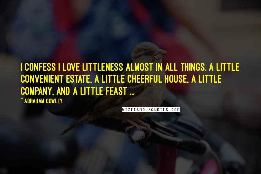 Abraham Cowley Quotes: I confess I love littleness almost in all things. A little convenient estate, a little cheerful house, a little company, and a little feast ...