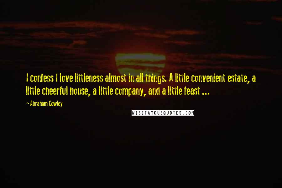 Abraham Cowley Quotes: I confess I love littleness almost in all things. A little convenient estate, a little cheerful house, a little company, and a little feast ...