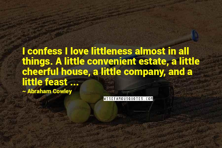 Abraham Cowley Quotes: I confess I love littleness almost in all things. A little convenient estate, a little cheerful house, a little company, and a little feast ...