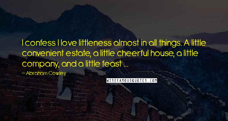 Abraham Cowley Quotes: I confess I love littleness almost in all things. A little convenient estate, a little cheerful house, a little company, and a little feast ...