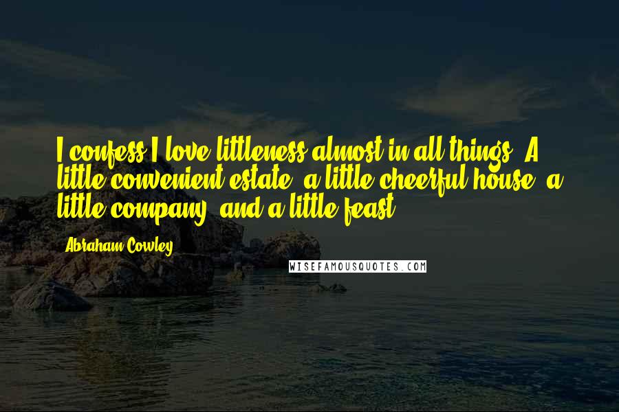 Abraham Cowley Quotes: I confess I love littleness almost in all things. A little convenient estate, a little cheerful house, a little company, and a little feast ...