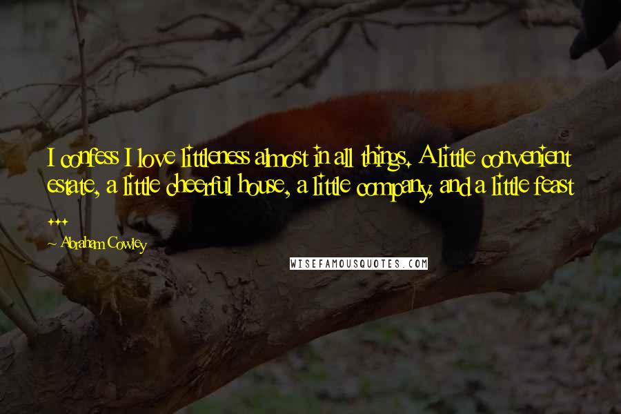 Abraham Cowley Quotes: I confess I love littleness almost in all things. A little convenient estate, a little cheerful house, a little company, and a little feast ...