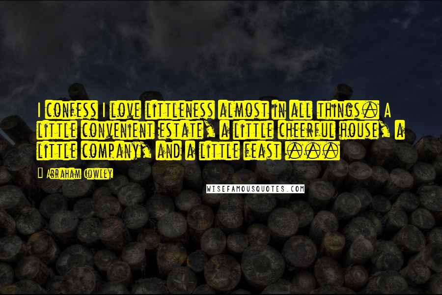 Abraham Cowley Quotes: I confess I love littleness almost in all things. A little convenient estate, a little cheerful house, a little company, and a little feast ...