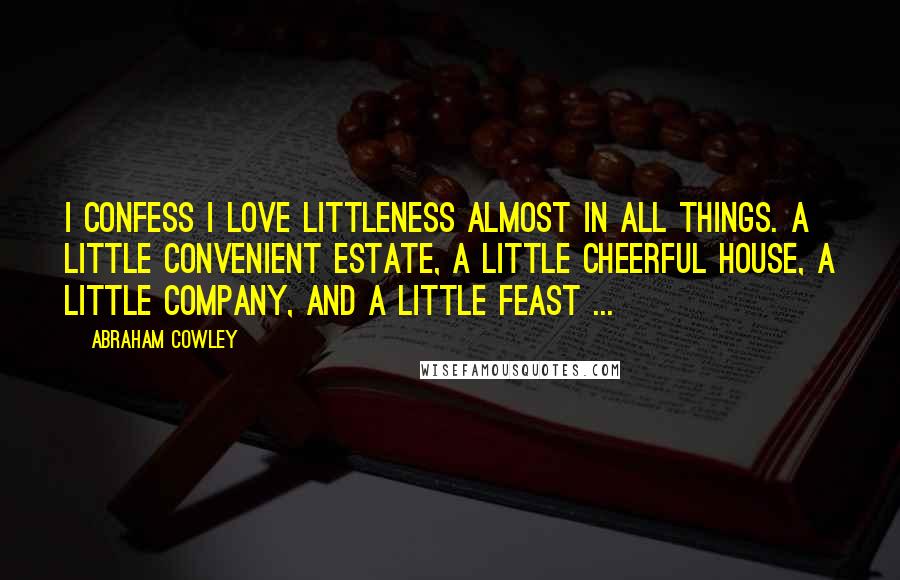 Abraham Cowley Quotes: I confess I love littleness almost in all things. A little convenient estate, a little cheerful house, a little company, and a little feast ...