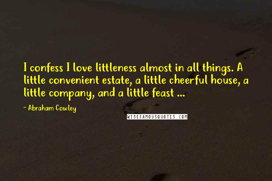 Abraham Cowley Quotes: I confess I love littleness almost in all things. A little convenient estate, a little cheerful house, a little company, and a little feast ...