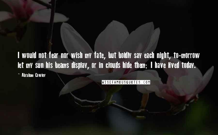 Abraham Cowley Quotes: I would not fear nor wish my fate, but boldly say each night, to-morrow let my sun his beams display, or in clouds hide them; I have lived today.