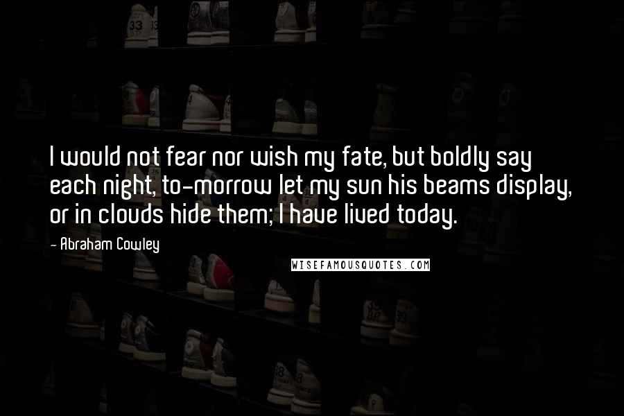 Abraham Cowley Quotes: I would not fear nor wish my fate, but boldly say each night, to-morrow let my sun his beams display, or in clouds hide them; I have lived today.