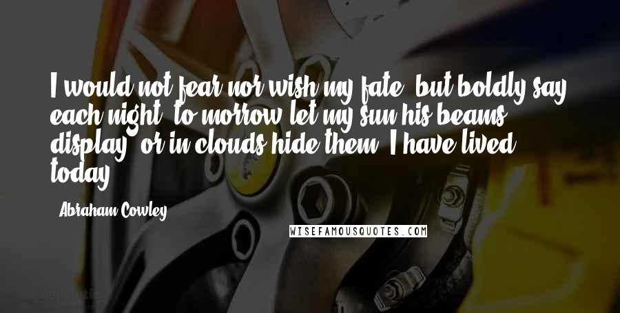 Abraham Cowley Quotes: I would not fear nor wish my fate, but boldly say each night, to-morrow let my sun his beams display, or in clouds hide them; I have lived today.