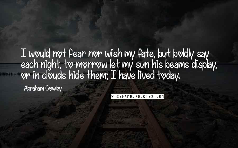 Abraham Cowley Quotes: I would not fear nor wish my fate, but boldly say each night, to-morrow let my sun his beams display, or in clouds hide them; I have lived today.