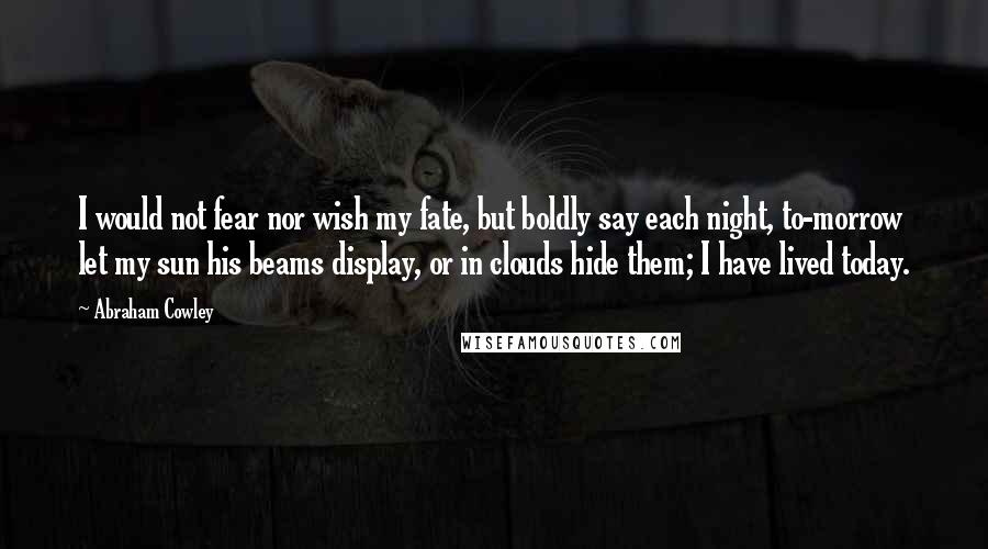 Abraham Cowley Quotes: I would not fear nor wish my fate, but boldly say each night, to-morrow let my sun his beams display, or in clouds hide them; I have lived today.