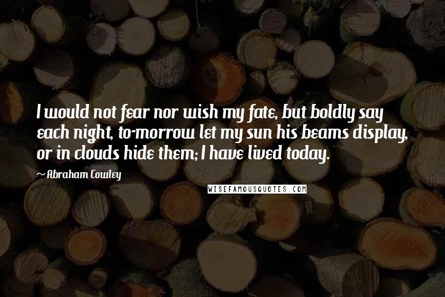 Abraham Cowley Quotes: I would not fear nor wish my fate, but boldly say each night, to-morrow let my sun his beams display, or in clouds hide them; I have lived today.