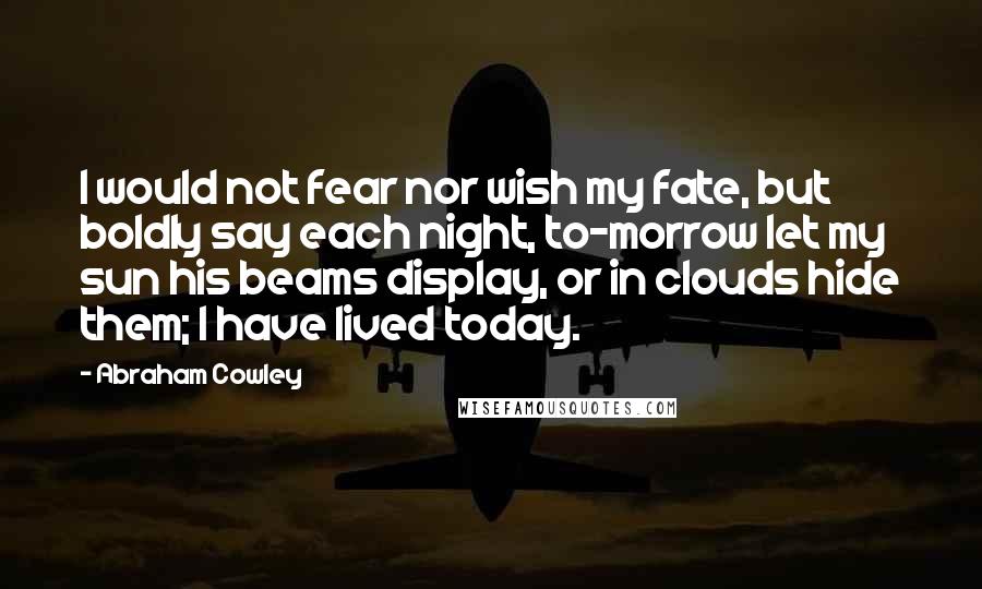 Abraham Cowley Quotes: I would not fear nor wish my fate, but boldly say each night, to-morrow let my sun his beams display, or in clouds hide them; I have lived today.