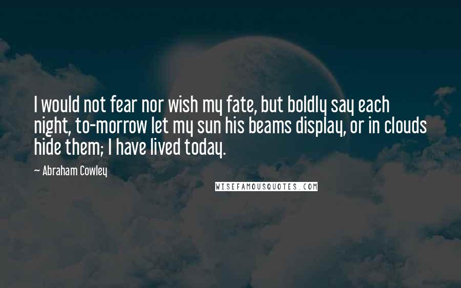 Abraham Cowley Quotes: I would not fear nor wish my fate, but boldly say each night, to-morrow let my sun his beams display, or in clouds hide them; I have lived today.
