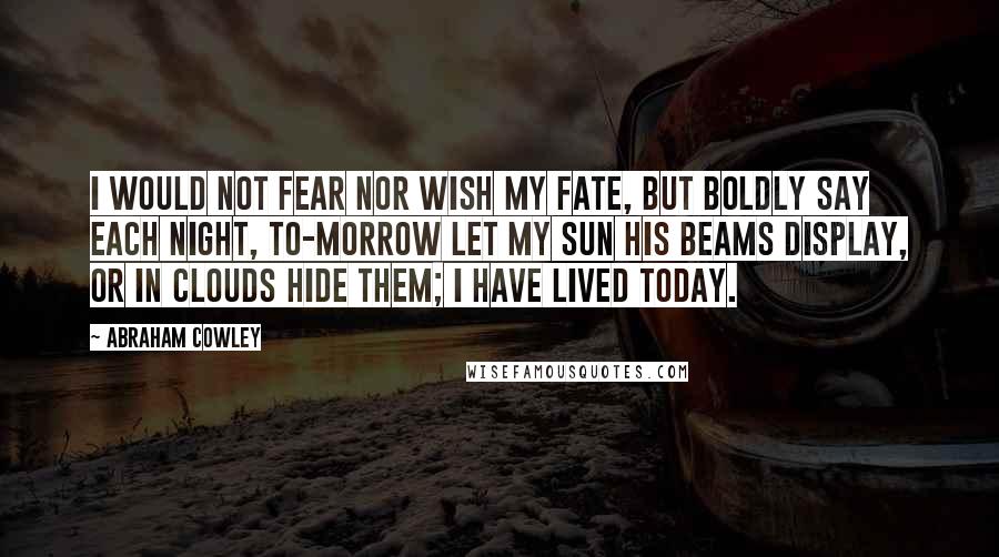 Abraham Cowley Quotes: I would not fear nor wish my fate, but boldly say each night, to-morrow let my sun his beams display, or in clouds hide them; I have lived today.