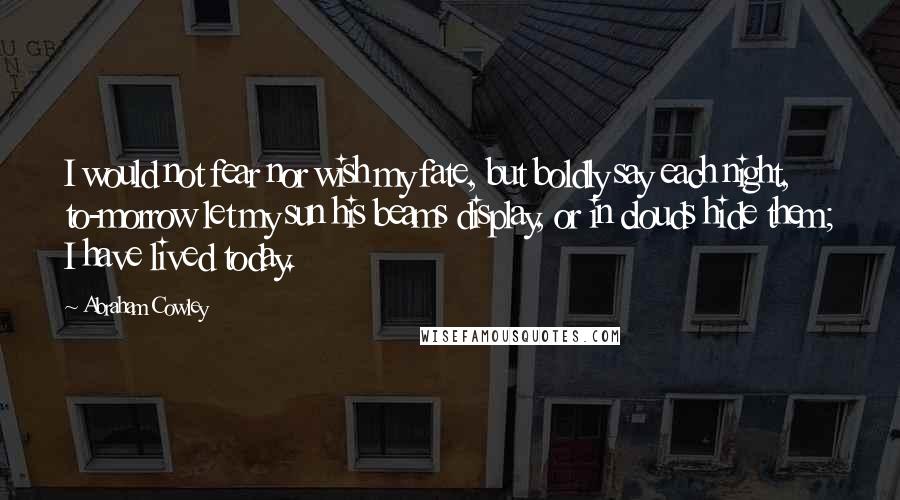 Abraham Cowley Quotes: I would not fear nor wish my fate, but boldly say each night, to-morrow let my sun his beams display, or in clouds hide them; I have lived today.