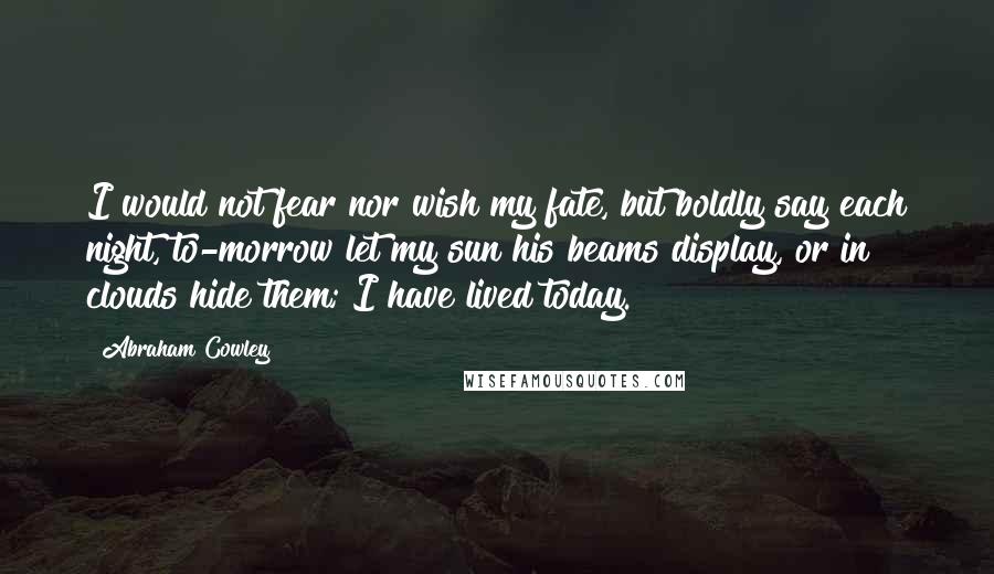 Abraham Cowley Quotes: I would not fear nor wish my fate, but boldly say each night, to-morrow let my sun his beams display, or in clouds hide them; I have lived today.