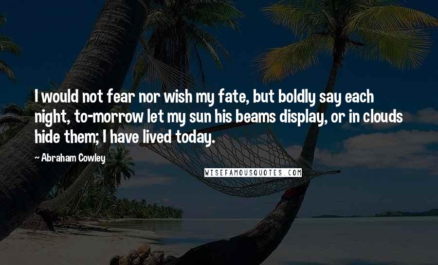 Abraham Cowley Quotes: I would not fear nor wish my fate, but boldly say each night, to-morrow let my sun his beams display, or in clouds hide them; I have lived today.