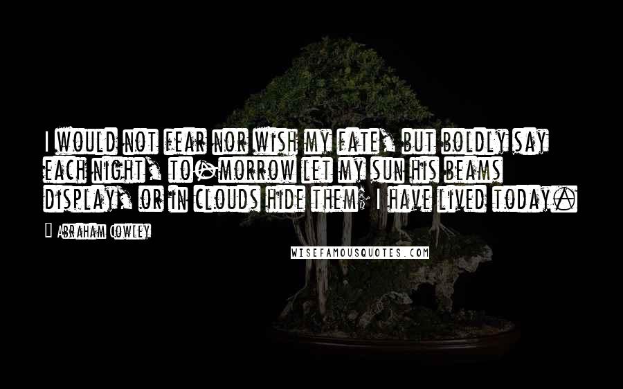 Abraham Cowley Quotes: I would not fear nor wish my fate, but boldly say each night, to-morrow let my sun his beams display, or in clouds hide them; I have lived today.