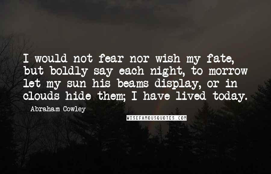 Abraham Cowley Quotes: I would not fear nor wish my fate, but boldly say each night, to-morrow let my sun his beams display, or in clouds hide them; I have lived today.