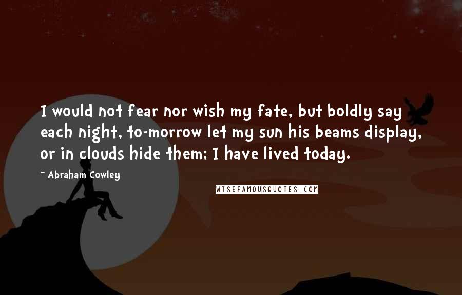 Abraham Cowley Quotes: I would not fear nor wish my fate, but boldly say each night, to-morrow let my sun his beams display, or in clouds hide them; I have lived today.