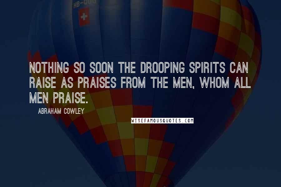 Abraham Cowley Quotes: Nothing so soon the drooping spirits can raise As praises from the men, whom all men praise.