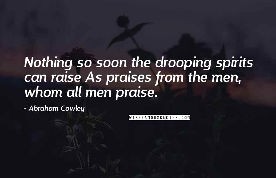 Abraham Cowley Quotes: Nothing so soon the drooping spirits can raise As praises from the men, whom all men praise.