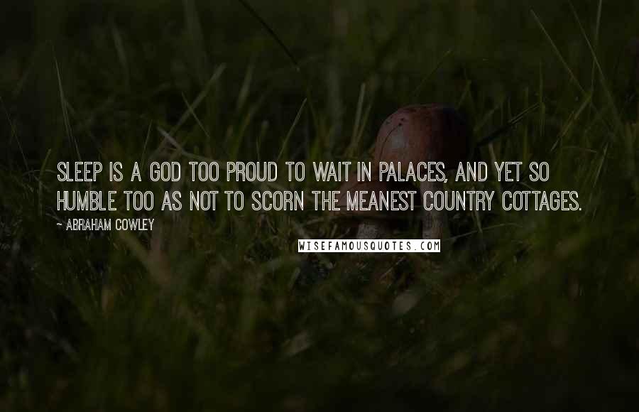 Abraham Cowley Quotes: Sleep is a god too proud to wait in palaces, and yet so humble too as not to scorn the meanest country cottages.