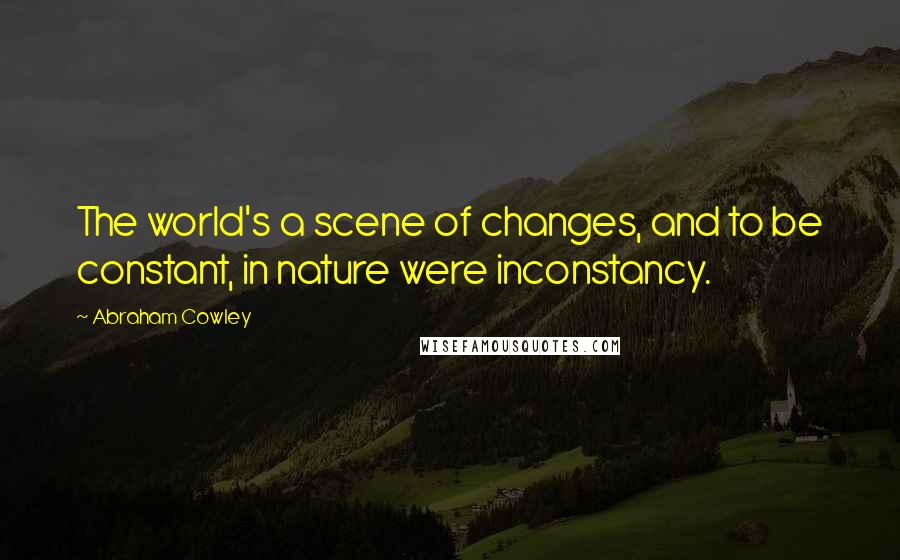Abraham Cowley Quotes: The world's a scene of changes, and to be constant, in nature were inconstancy.