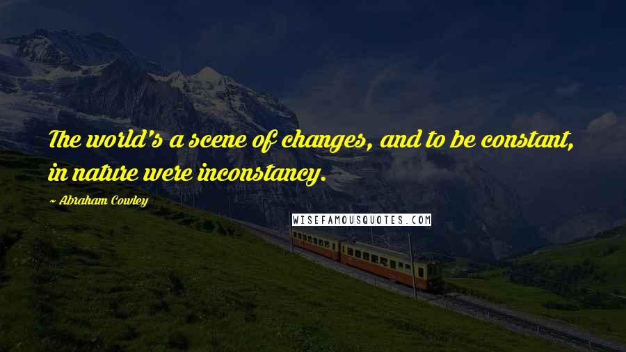 Abraham Cowley Quotes: The world's a scene of changes, and to be constant, in nature were inconstancy.