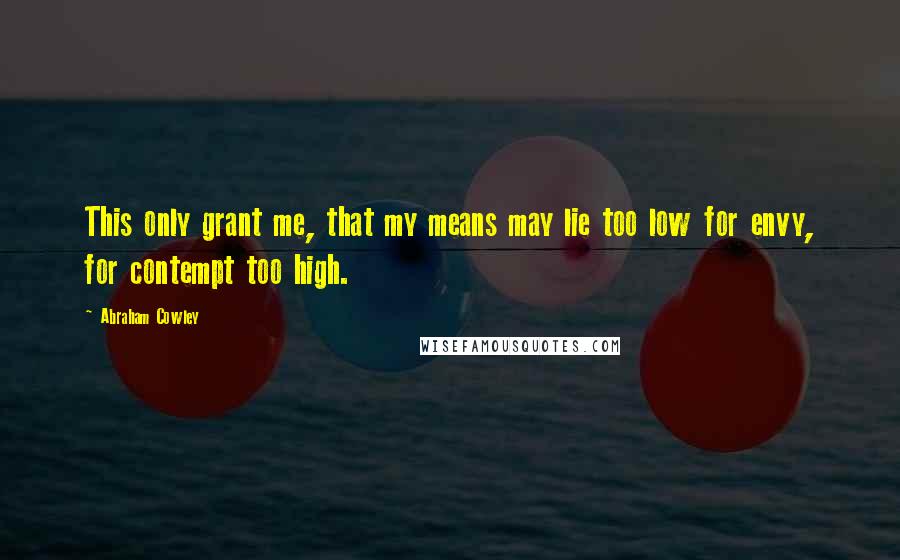 Abraham Cowley Quotes: This only grant me, that my means may lie too low for envy, for contempt too high.