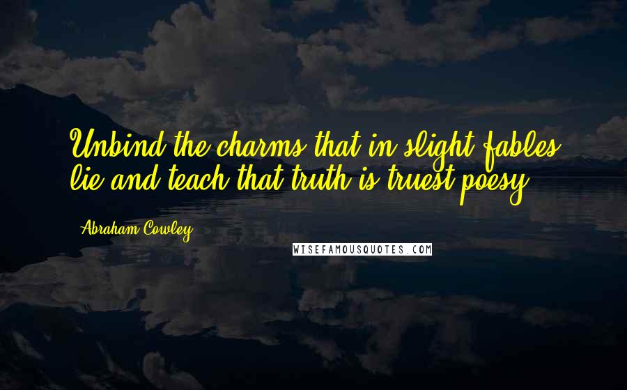 Abraham Cowley Quotes: Unbind the charms that in slight fables lie and teach that truth is truest poesy.