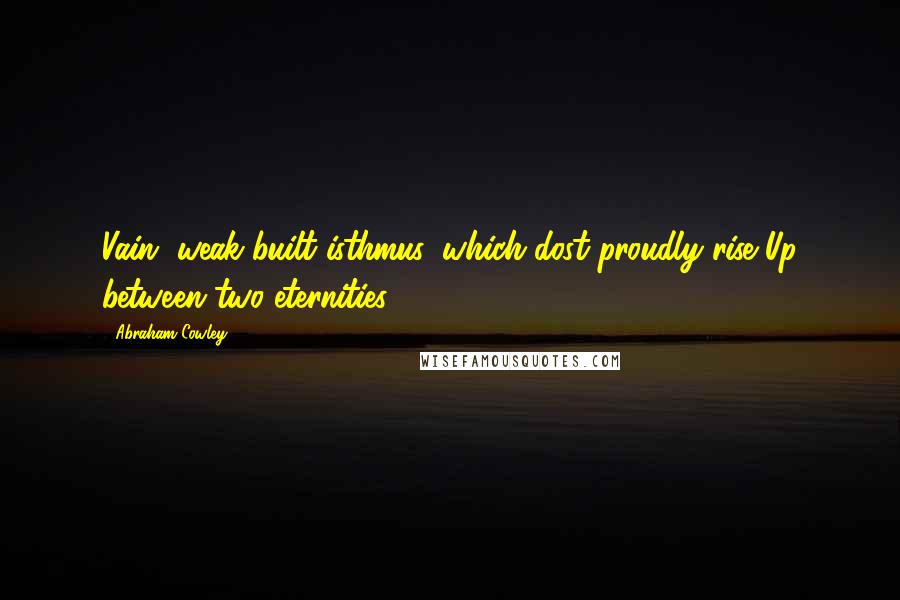 Abraham Cowley Quotes: Vain, weak-built isthmus, which dost proudly rise Up between two eternities!