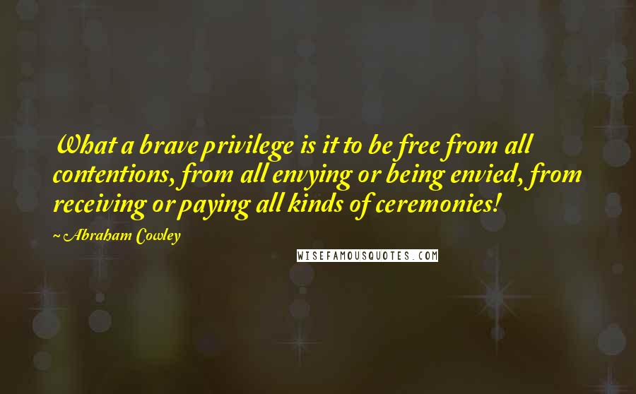 Abraham Cowley Quotes: What a brave privilege is it to be free from all contentions, from all envying or being envied, from receiving or paying all kinds of ceremonies!