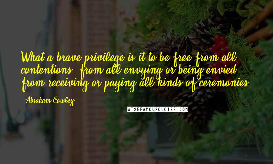 Abraham Cowley Quotes: What a brave privilege is it to be free from all contentions, from all envying or being envied, from receiving or paying all kinds of ceremonies!