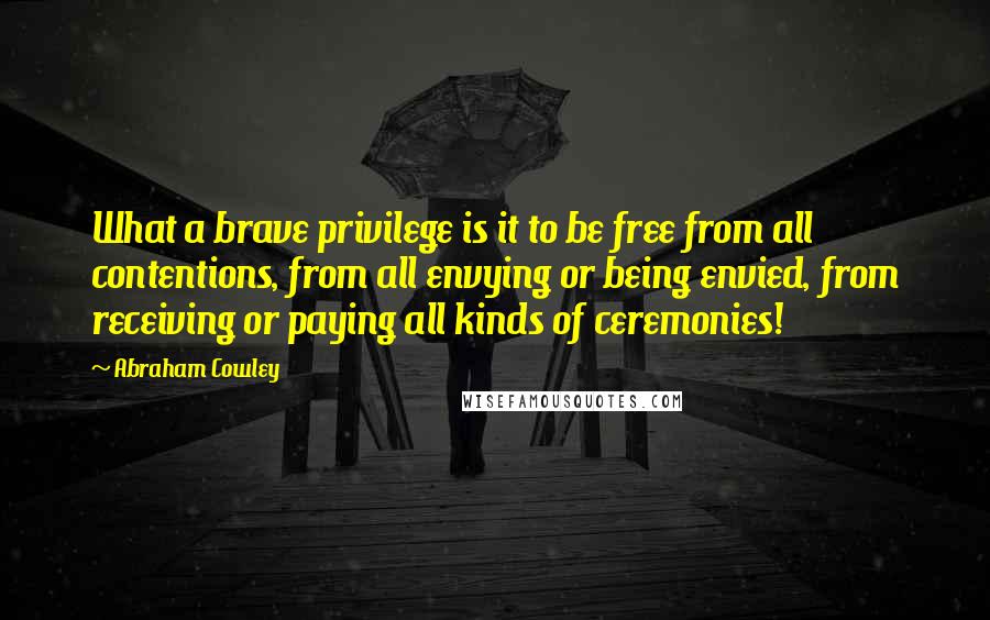 Abraham Cowley Quotes: What a brave privilege is it to be free from all contentions, from all envying or being envied, from receiving or paying all kinds of ceremonies!