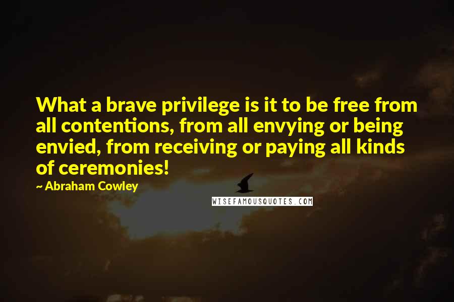 Abraham Cowley Quotes: What a brave privilege is it to be free from all contentions, from all envying or being envied, from receiving or paying all kinds of ceremonies!