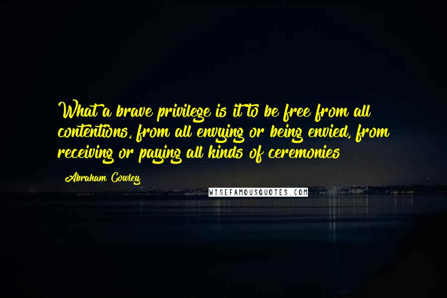 Abraham Cowley Quotes: What a brave privilege is it to be free from all contentions, from all envying or being envied, from receiving or paying all kinds of ceremonies!
