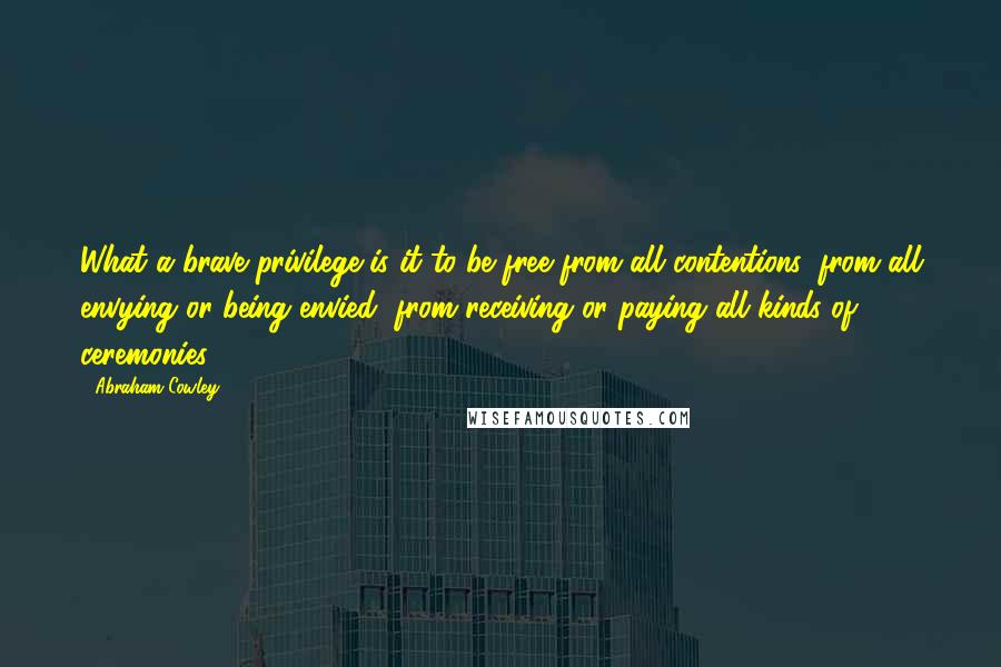 Abraham Cowley Quotes: What a brave privilege is it to be free from all contentions, from all envying or being envied, from receiving or paying all kinds of ceremonies!