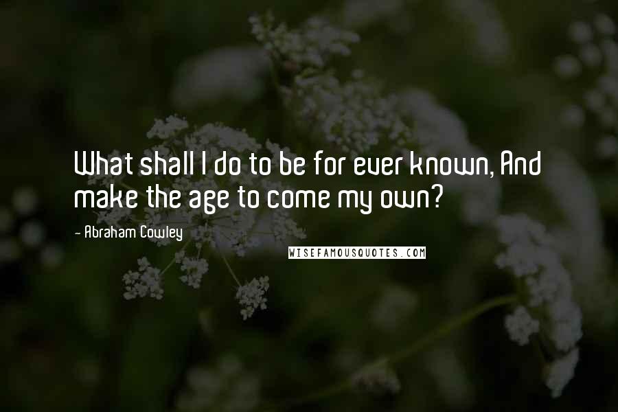 Abraham Cowley Quotes: What shall I do to be for ever known, And make the age to come my own?