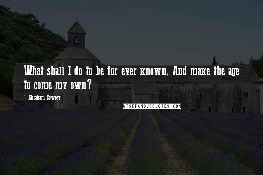 Abraham Cowley Quotes: What shall I do to be for ever known, And make the age to come my own?