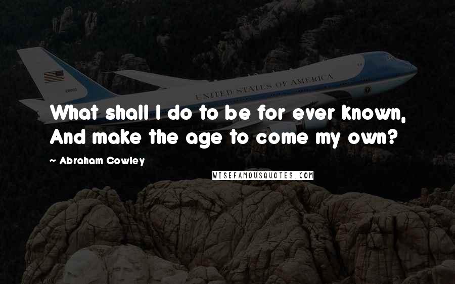 Abraham Cowley Quotes: What shall I do to be for ever known, And make the age to come my own?