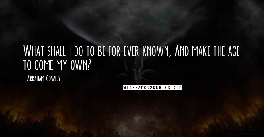 Abraham Cowley Quotes: What shall I do to be for ever known, And make the age to come my own?