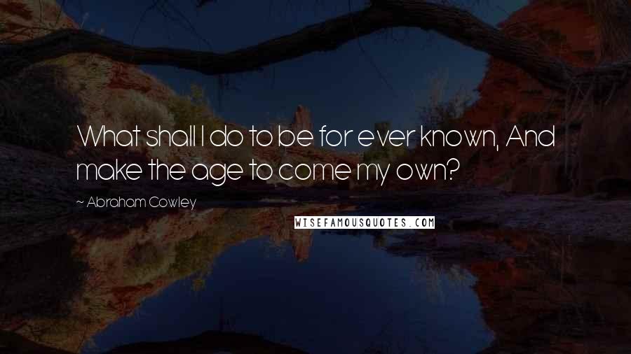 Abraham Cowley Quotes: What shall I do to be for ever known, And make the age to come my own?