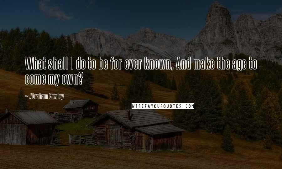 Abraham Cowley Quotes: What shall I do to be for ever known, And make the age to come my own?