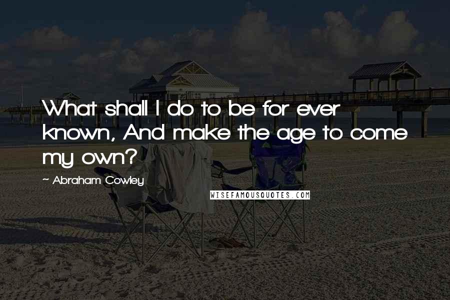 Abraham Cowley Quotes: What shall I do to be for ever known, And make the age to come my own?