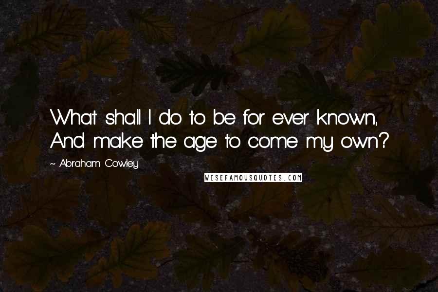 Abraham Cowley Quotes: What shall I do to be for ever known, And make the age to come my own?