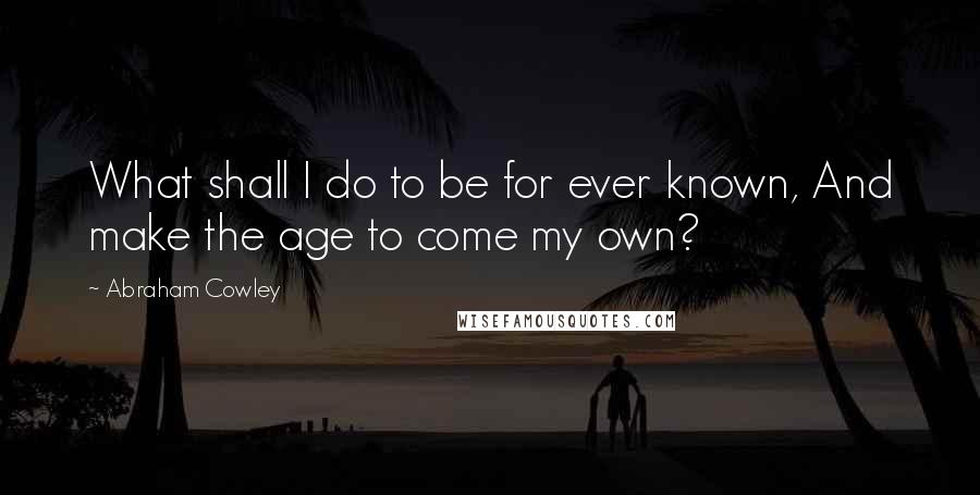 Abraham Cowley Quotes: What shall I do to be for ever known, And make the age to come my own?
